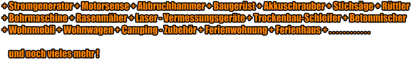 + Stromgenerator + Motorsense + Abbruchhammer + Baugerst + Akkuschrauber + Stichsge + Rttler + Bohrmaschine + Rasenmher + Laser - Vermessungsgerte + Trockenbau-Schleifer + Betonmischer + Wohnmobil + Wohnwagen + Camping - Zubehr + Ferienwohnung + Ferienhaus + . . . . . . . . . . . .      und noch vieles mehr !